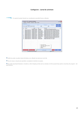 13
Configurare - Jurnal de activitate
Cu ajutorul acestei ferestre se vizualizeaza operatiile fiecarui utilizator.
Astfel se poate vizualiza toata activitatea unui utlizator pe parcursul unei zile.
Se pot creea si situatii ale operatiilor completand criteriile de cautare.
Se poate exporta/printa/salva o situatie cu click dreapta pe lista care se doreste. (le fel se poate face pentru orice lista din program - din
alte ferestre)
 