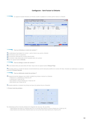 14
Configurare - Serii Facturi si Chitante
Cu ajutorul acestei ferestre se introduc seriile si plajele de numere pentru facturi si chitante.
Cum se introduce o serie de numere ?
Se selecteaza tipul plajei de numere : pentru facturi sau pentru chitante
Se introduce seria (3 caractere)
Se introduce intervalul de numere alocat seriei
Se introduc niste observatii privind aceasta serie de numere
Apoi se apasa butonul Introdu
Cum se sterge o serie de numere ?
Se da Dublu-Click pe seria doita din lista. Dupa care se apasa butonul Sterge Plaja.
Se poate printa un model de decizie al abministratorului privind alocarea seriilor de numere din lista. Aceasta se realizeaza cu ajutorul
butonului Printare Decizie
Cum se defineste modul de printare ?
Programul permite alegera mai multor modele de printare a facturii si chitantei :
- o factura si o chitanta pe o foaie tip A4
- o factura pe o foaie tip A4
- doua facturi si doua chitante pe o foaie tip A4
- doua facturi pe o foaie tip A4
Aceasta selectie a modului de printare se face din partea de jos a ferestrei.
1. Primul mod de printare :
Se selecteaza primul mod de printare din imaginea de mai sus. Se va printa :
- daca factura se emite cu chitanta atunci se vor printa doua facturi si doua chitante pe o foaie tip A4
- daca factura se emite fara chitanta atunci se vor printa doar doua facturi pe o foaie tip A4
 