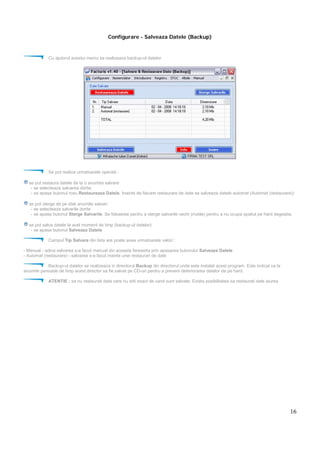 16
Configurare - Salveaza Datele (Backup)
Cu ajutorul acestui meniu se realizeaza backup-ul datelor
Se pot realiza urmatoarele operatii :
se pot restaura datele de la o anumita salvare
- se selecteaza salvarea dorita
- se apasa butonul rosu Restaureaza Datele. Inainte de fiecare restaurare de date se salveaza datele automat (Automat (restaurare))
se pot sterge de pe disk anumite salvari
- se selecteaza salvarile dorite
- se apasa butonul Sterge Salvarile. Se foloseste pentru a sterge salvarile vechi (inutile) pentru a nu ocupa spatiul pe hard degeaba.
se pot salva datele la acel moment de timp (backup-ul datelor)
- se apasa butonul Salveaza Datele
Campul Tip Salvare din lista are poate avea urmatoarele valori :
- Manual - adica salvarea s-a facut manual din aceasta fereastra prin apasarea butonului Salveaza Datele
- Automat (restaurare) - salvarea s-a facut inainte unei restaurari de date
Backup-ul datelor se realizeaza in directorul Backup din directorul unde este instalat acest program. Este indicat ca la
anumite perioade de timp acest director sa fie salvat pe CD-uri pentru a preveni deteriorarea datelor de pe hard.
ATENTIE : sa nu restaurati data care nu stiti exact de cand sunt salvate. Exista posibilitatea sa restaurati date aiurea.
 