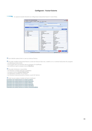 18
Configurare - Facturi Externe
Cu ajutorul acestei ferestre se configureaza traducerea facturii in orice limba.
Sunt definite cateva limbi in care se traduce factura.
Se poate modifica traducerea fiecarui cuvant din factura daca dvs. credeti ca nu e corecta traducerea din program.
- se selecteaza limba dorita
- se da dublu-click pe expresia care se doreste a fi modificata
- se modifica si apoi se apasa butonul Modifica
Se poate introduce o noua limba.
- se introduce numele traducerii (modelului)
- se apasa butonul Introdu Model Nou
- se selecteaza modelul nou introdus
- se introduce traducerea pentru fiecare cuvant din factura
Aveti mai jos cateva modele de facturi (traduse) :
Exemplu de model factura in limba engleza.
Exemplu de model factura in limba franceza.
Exemplu de model factura in limba italiana.
Exemplu de model factura in limba spaniola.
Exemplu de model factura in limba olandeza.
Exemplu de model factura in limba romana/engleza.
 