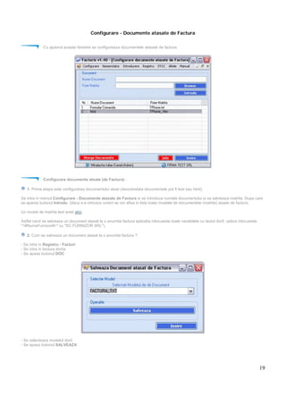 19
Configurare - Documente atasate de Factura
Cu ajutorul acestei ferestre se configureaza documentele atasate de factura.
Configurare documente atsate (de Factura) :
1. Prima etapa este configurarea documentului atsat (deocamdata documentele pot fi text sau html).
Se intra in meniul Configurare - Documente atasate de Factura si se introduce numele documentului si se selcteaza matrita. Dupa care
se aparsa butonul Introdu. (daca s-a introdus corect se vor afisa in lista toate modelel de documentele (matrite) atsate de factura.
Un model de matrita text aveti aici.
Astfel cand se selveaza un document atasat la o anumita factura aplicatia inlocuieste toate variabilele cu textul dorit. (adica inlocuieste
"<#NumeFurnizor#>" cu "SC FURNIZOR SRL").
2. Cum se salveaza un document atasat la o anumita factura ?
- Se intra in Registru - Facturi
- Se intra in factura dorita
- Se apasa butonul DOC
- Se selecteaza modelul dorit
- Se apasa butonul SALVEAZA
 