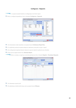 20
Configurare - Rapoarte
Cu ajutorul acestei ferestre se configureaza orice fel de raport.
Pentru a configura rapoartele se intra in fereastra Configurare - Rapoarte
1. Se introducele numele raportului si se apasa butonul Initializeaza Raport Nou
2. Cu dubluclick pe lista din partea dreapta se selecteaza campurile ce apar in raport
3. Se configureaza lungimea fiecarei coloane la capul de tabel din partea de jos a ferestrei
4. Dupa care se apasa butonul rosu Salveaza Raport
Pentru a vizuliza un raport pe o anumita perioada se intra in ferastra Registru - Vizualizare Rapoarte
1. Se selecteaza raportul dorit
2. Se selecteaza criteriile dorite dupa care se apasa butonul Afiseaza
 