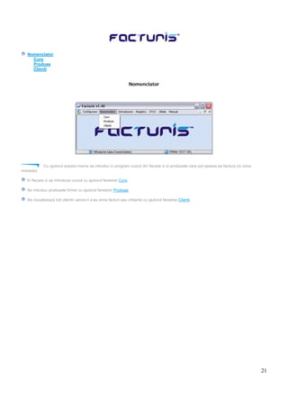 21
Nomenclator
Curs
Produse
Clienti
Nomenclator
Cu ajutorul acestui meniu se introduc in program cusrul din fiecare zi si produsele care pot aparea pe factura (in orice
moneda).
In fiecare zi se introduce cursul cu ajutorul ferestrei Curs.
Se introduc produsele firmei cu ajutorul ferestrei Produse.
Se vizualizeaza toti clientii carora li s-au emis facturi sau chitante cu ajutorul ferestrei Clienti.
 