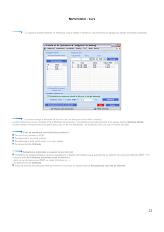 22
Nomenclator - Curs
Cu ajutorul acestei ferestre se introduce cursul valabil in fiecare zi. de asemena se aduga sau sterge monedele (valutele).
In partea stanga a ferestrei se introduc sau se sterg anumite valute (monezi).
- putem introduce o noua moneda (Franc Elvetian de exemplu) - se introduce numele monedei si se apasa butonul Introdu Valuta
- putem sterge moneda (introdusa gresit sau care nu se mai foloseste) - se da Dublu-Click pe acea moneda din lista
Cum se introduce cursul din ziua curenta ?
Se introduce valoare in RON.
Se selecteaza moneda (valuta).
Se selecteaza data cand acest curs este valabil.
Se apasa butonul Introdu
Actualizare automata a cursului de pe internet
Programul se poate configura ca sa se actualizeze in fiecare dimineata cursul automat de pe internet (la cursul de referinta BNR +/-%).
- se pune bifa Actualizeaza automat cursul in fiecare zi
- daca nu se doreste cursul BNR se poate introduce un +/-
- se apasa butonul Salveaza
Daca se doreste actualizarea doar pe moment a cursului se apasa butonul Actualizeaza curs de pe internet
 