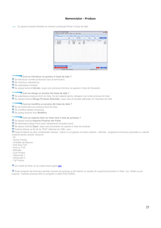 23
Nomenclator - Produse
Cu ajutorul acestei ferestre se introduc produsele firmei in baza de date.
Cum se introduce un produs in baza de date ?
Se introduce numele produsului (sau al serviciului).
Se introduce valoarea lui.
Se selecteaza moneda.
Se apasa butonul Introdu, dupa care produsul introdus va aparea in lista din fereastra
Cum se sterge un produs din baza de date ?
Se selecteaza produsul dorit din lista. Se pot selecta pentru stergere mai multe produse din lista
Se apasa butonul Sterge Produse Selectate, dupa care produsele selectate vor disparea din lista
Cum se modifica un produs din baza de date ?
Se da DubluClick pe produsul dorit din lista.
Se modifica datele produsului.
Se apasa butonul rosu Modifica
Cum se importa dintr-un fisier text o lista de produse ?
Se apasa butonul Importa Produse din Fisier
Se selecteaza fisierul text (care indeplineste formatul cerut)
Se apasa butonul Open, dupa care produsele vor aparea in lista de produse
Fisierul trebuie sa fie de tip TEXT delimitat de TAB, | sau ;
Fisierul trebuie sa aiba urmatoarele coloane : (daca nu se gasesc anumite coloane - ultimele - programul introduce produsele cu valorile
implicite pentru aceste campuri).
- Nr.
- Nume Produs
- Unitatea de Masura
- Pret fara TVA
- Pret cu TVA
- Moneda
- Cod Produs
- Observatii 1
- Observatii 2
- Tip Produs
Un model de fisier ce se poate import gasiti aici.
Acest program de facturare permite importul de produse si din fisierul ce rezulta din exportul produselor in fisier .csv. Astfel se pot
exporta - importa produse dintr-un program in altul (FACTURIS).
 