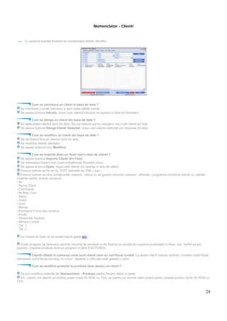 24
Nomenclator - Clienti
Cu ajutorul acestei ferestre se vizualizeaza datele clientilor.
Cum se introduce un client in baza de date ?
Se introduce numele clientului si apoi toate datele cerute
Se apasa butonul Introdu, dupa care clientul introdus va aparea in lista din fereastra
Cum se sterge un client din baza de date ?
Se selecteaza clientul dorit din lista. Se pot selecta pentru stergere mai multi clienti din lista
Se apasa butonul Sterge Clienti Selectati, dupa care clientii selectati vor disparea din lista
Cum se modifica un client din baza de date ?
Se da DubluClick pe clientul dorit din lista.
Se modifica datele clientului.
Se apasa butonul rosu Modifica
Cum se importa dintr-un fisier text o lista de clienti ?
Se apasa butonul Importa Clienti din Fisier
Se selecteaza fisierul text (care indeplineste formatul cerut)
Se apasa butonul Open, dupa care clientii vor aparea in lista de clienti
Fisierul trebuie sa fie de tip TEXT delimitat de TAB, | sau ;
Fisierul trebuie sa aiba urmatoarele coloane : (daca nu se gasesc anumite coloane - ultimele - programul introduce clientii cu valorile
implicite pentru aceste campuri).
- Nr.
- Nume Client
- Cod Fiscal
- Nr Reg Com
- Sediu
- Judet
- Cont
- Banca
- Persoana Fizica sau Juridica
- Email
- Observatii Factura
- Adresa Livrare
- Tel. 1
- Tel. 2
Un model de fisier ce se poate import gasiti aici.
Acest program de facturare permite importul de produse si din fisierul ce rezulta din exportul produselor in fisier .csv. Astfel se pot
exporta - importa produse dintr-un program in altul (FACTURIS).
Clientii afisati in culoarea rosie sunt clienti care au cod fiscal invalid. La acesti clienti trebuie verficat / intrebat codul fiscal.
(deoarece codul fiscal introdus nu e bun - lipseste o cifra sau este gresita o cifra)
Cum se modifca preturile la produse doar pentru un client ?
Se pot modifica preturile din Nomenclator - Produse pentru fiecare client in parte.
EX : pentru toti clientii un produs poate costa 50 RON cu TVA, iar pentru un anumit client pretul pentru acelasi produs sa fie 40 RON cu
TVA.
 