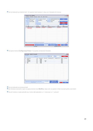 25
Se da dubluclick pe clientul dorit. Vor aparea niste butoane in plus ca in fereastra de mai jos :
Se apasa butonul Configureaza Preturi. Va aparea urmatoarea fereastra :
Se da dubluclick pe produsul dorit
Se introduce noul pret si apoi se apasa butonul rosu Modifica, dupa care va aparea in lista noul pret pentru acel client
Se pot modiica si toate preturile sau numai cele selectate cu +/- ceva sau cu +/- procent.
 