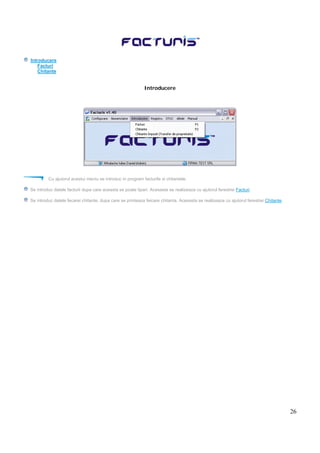26
Introducere
Facturi
Chitante
Introducere
Cu ajutorul acestui meniu se introduc in program facturile si chitantele.
Se introduc datele facturii dupa care aceasta se poate tipari. Acesasta se realizeaza cu ajutorul ferestrei Facturi.
Se introduc datele fecarei chitante, dupa care se printeaza feicare chitanta. Acesasta se realizeaza cu ajutorul ferestrei Chitante.
 