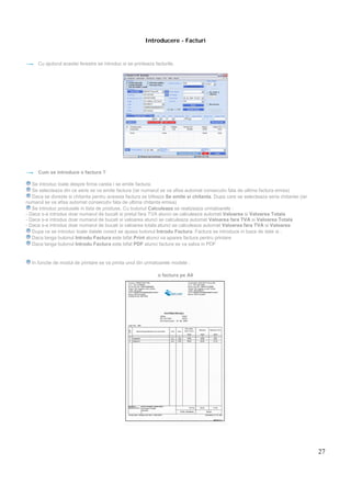 27
Introducere - Facturi
Cu ajutorul acestei ferestre se introduc si se printeaza facturile.
Cum se introduce o factura ?
Se introduc toate despre firma careia i se emite factura.
Se selecteaza din ce serie se va emite factura (iar numarul se va afisa automat consecutiv fata de ultima factura emisa)
Daca se doreste si chitanta pentru aceasta factura se bifeaza Se emite si chitanta. Dupa care se selecteaza seria chitantei (iar
numarul se va afisa automat consecutiv fata de ultima chitanta emisa)
Se introduc produsele in lista de produse. Cu butonul Calculeaza se realizeaza urmatoarele :
- Daca s-a introdus doar numarul de bucati si pretul fara TVA atunci se calculeaza automat Valoarea si Valoarea Totala
- Daca s-a introdus doar numarul de bucati si valoarea atunci se calculeaza automat Valoarea fara TVA si Valoarea Totala
- Daca s-a introdus doar numarul de bucati si valoarea totala atunci se calculeaza automat Valoarea fara TVA si Valoarea
Dupa ce se introduc toate datele corect se apasa butonul Introdu Factura. Factura se introduce in baza de date si :
Daca langa butonul Introdu Factura este bifat Print atunci va aparea factura pentru printare
Daca langa butonul Introdu Factura este bifat PDF atunci factura se va salva in PDF
In functie de modul de printare se va printa unul din urmatoarele modele :
o factura pe A4
 