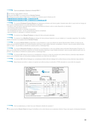 30
Cum se salveaza o factura in format PDF ?
Se introduc toate datele in factura
Se pune bifa PDF si se apasa butonul Introdu Factura
O factura se poate salva in PDF doar in modelul cu o factura sau/si chitanta pe A4
Model factura salvata in PDF : o factura pe A4
Model factura salvata in PDF : o factura si o chitanta pe A4
Cu butonul Printeaza Factura Blanco se realizeaza printarea unei facturi goale. Aceasta este utila in cazul cand se merge pe
teren pentru emiterea facturii si nu este disponibil un calculator :
- se aloca o serie de facturi speciala pentru acest lucru (emiterea de facturi unde nu este disponibil un calculator)
- se printeaza cateva facturi blanco
- se numeroateaza seriile si numerele consecutive
- se completeaza pe teren - se da cumparatorului factura completata
- apoi se introduc in calculator in ordinea numerelor
Cu butonul rosu Sterge Produse se sterg din lista produsele selectate.
Cu butonul rosu Modifica Produs se sterge din lista produsul selectat si se pun datele lui in casutele respective. Se modifica
datele produsului si se apasa butonul Introdu Produs
Cu butonul Nume Client se deschide o noua fereastra in care sunt afisati toti clientii (Nomenclator Clienti). Si daca se da
dublu-click pe clientul respectiv se inchide fereastra deschisa si apar datele clientului completate in factura. (asa se poate selecta foarte
usor un client - se pot folosi si criteriile de cautare pentru a restrange lista)
Cu butonul Denumire Produs se deschide o noua fereastra in care sunt afisate toate produsele (Nomenclator Produse). Si
daca se da dublu-click pe produsul respectiv se inchide fereastra deschisa si apar datele produsului. (asa se poate selecta foarte usor un
produs - se pot folosi si criteriile de cautare pentru a restrange lista)
Cu butonul UF (Ultima Factura) se completeaza in factura cu lista de produse de la ultima factura a clientului deja selectat -
acest buton e folositor daca se factureaza aceleasi produse unui client de mai multe ori.
Cu butonul UD (Ultimul Delegat) se completeaza datele ultimului delegat de la ultima factura emisa clientului deja selectat
Daca factura se emite in valuta vor aparea sub ultimul produs si preturile in RON calculate la cursul zilei din program.
Cum se selecteaza un client mai usor (folosind criteriile de cautare) ?
Se apasa butonul Nume Client de langa ComboBox-ul de unde trebuie sa se selecteze clientul. Dupa care apare urmatoarea fereastra
:
 