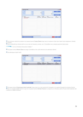 31
Se introduce criteriul de cautare si se apasa butonul Cauta Clienti dupa care vor aparea in lista doar clientii care indeplinesc criteriile
de cautare.
Se da dubluclick pe clientul dorit si se va iesi din fereastra curenta, iar in ComboBox se va selecta automat clientul ales.
Cum se introduce facturarea multipla ?
Se apasa butonul Nume Client de langa ComboBox-ul de unde trebuie sa se selecteze clientul.
Se selecteaza clientii doriti :
Se apasa butonul Factureaza clienti selectati, dupa care se va iesi automat din fereastra si va aparea fereastra de introdus factura.
Se vor completa datele facturii si apoi se va apasa butonul Introdu Factura si programul va introduce pentru fiecare client selectat cate
o factura cu datele introduse.
 