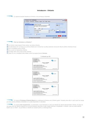 32
Introducere - Chitante
Cu ajutorul acestei ferestre se introduc si se printeaza chitantele.
Cum se introduce o chitanta ?
Se introduc toate despre firma careia i se emite chitanta.
Se selecteaza din ce serie se va emite chitanta (iar numarul se va afisa automat consecutiv fata de ultima chitanta emisa)
Se va completa suma in RON.
Se va scrie ce reprezinta chitanta.
Se alege data cand a fost emisa chitanta.
Dupa ce s-au completat toate datele corect se apasa butonul Introdu
3 chitante pe A4
Cu butonul Printeaza Chitanta Blanco se realizeaza printarea unei chitante goale. Aceasta este utila in cazul cand se merge
pe teren pentru emiterea chitantelor si nu este disponibil un calculator.
Cu butonul Am incasat de la : se deschide o noua fereastra in care sunt afisati toti clientii (Nomenclator Clienti). Si daca se
da dublu-click pe clientul respectiv se inchide fereastra deschisa si apar datele clientului completate in chitanta. (asa se poate selecta
foarte usor un client - se pot folosi si criteriile de cautare pentru a restrange lista)
 