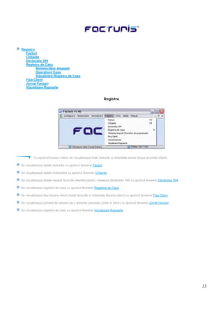 33
Registru
Facturi
Chitante
Declaratia 394
Registru de Casa
Nomenclator Angajati
Operatiuni Casa
Vizualizare Registru de Casa
Fisa Client
Jurnal Vanzari
Vizualizare Rapoarte
Registru
Cu ajutorul acestui meniu se vizualizeaza toate facturile si chitantele emise (dupa anumite criterii).
Se vizualizeaza datele facturilor cu ajutorul ferestrei Facturi.
Se vizualizeaza datele chitantelor cu ajutorul ferestrei Chitante.
Se vizualizeaza datele despre facturile clientilor pentru creearea declaratiei 394 cu ajutorul ferestrei Declaratia 394.
Se vizualizeaza registrul de casa cu ajutorul ferestrei Registrul de Casa.
Se vizualizeaza fisa fiecarui client (toate facturile si chitantele fiecarui client) cu ajutorul ferestrei Fisa Client.
Se vizualizeaza jurnalul de vanzari pe o anumita perioada (chiar si zilnic) cu ajutorul ferestrei Jurnal Vanzari.
Se vizualizeaza registrul de casa cu ajutorul ferestrei Vizualizare Rapoarte.
 