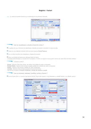 34
Registru - Facturi
Cu ajutorul acestei ferestre se vizualizeaza si se printeaza facturile.
Cum se vizualizeaza o situatie a facturilor emise ?
In partea de sus a ferestrei se selecteaza criteriile de cautare a facturilor in baza de date.
Dupa ce s-au selectat criteriile dorite se pasa butonul Cauta Factura.
Se vor afisa facturile care indeplinesc criteriile de cautare.
Dace se dorecte printarea sau salvarea listei de facturi :
- se apasa Click-Dreapta cu mouse-ul si va aparea un meniu cu ajutorul caruia putem printa sau salva lista de facturi afisata.
O factura poate fi :
- Emisa : factura a fost doar emisa, ea nefiind inca platita de catre cumparator.
- Partial Platita : factura a fost emisa si platita partial prin chitanta de catre cumparator.
- Platita : factura a fost emisa si platita de catre cumparator.
- Anulata : factura a fost emisa si anulata din anumite motive.
- Se mai pot vizualiza si Facturi Proforme si Avize de insotire a marfii
Cum se anuleaza / plateste / modifica / printa o factura ?
Se da Dublu-Click cu mouse-ul pe factura dorita. Dupa care apare o noua fereastra cu datele facturii si cu diferite optiuni.
 