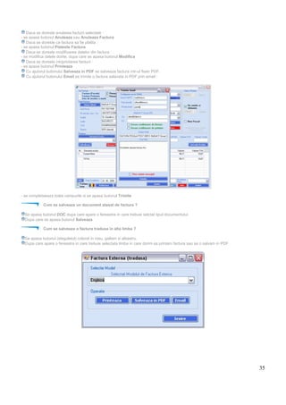 35
Daca se doreste anularea facturii selectate :
- se apasa butonul Anuleaza sau Anuleaza Factura
Daca se doreste ca factura sa fie platita :
- se apasa butonul Plateste Factura
Daca se doreste modificarea datelor din factura :
- se modifica datele dorite, dupa care se apasa butonul Modifica
Daca se doreste (re)printarea facturii :
- se apasa butonul Printeaza
Cu ajutorul butonului Salveaza in PDF se salveaza factura intr-ul fisier PDF.
Cu ajutorul butonului Email se trimite o factura salavata in PDF prin email :
- se completaeaza toata campurile si se apasa butonul Trimite
Cum se salveaza un document atasat de factura ?
Se apasa butonul DOC dupa care apare o fereastra in care trebuie selctat tipul documentului.
Dupa care se apasa butonul Salveaza
Cum se salveaza o factura tradusa in alta limba ?
Se apasa butonul (steguletul) colorat in rosu, galben si albastru.
Dupa care apare o fereastra in care trebuie selectata limba in care dorim sa printam factura sau sa o salvam in PDF.
 