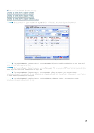 36
Aveti mai jos cateva modele de facturi (traduse) :
Exemplu de model factura in limba engleza.
Exemplu de model factura in limba franceza.
Exemplu de model factura in limba italiana.
Exemplu de model factura in limba spaniola.
Exemplu de model factura in limba olandeza.
Exemplu de model factura in limba romana/engleza.
Cu ajutorul bifei Sa apara si produsele de pe factura se vor afisa facturile urmate de produsele din fiecare.
Din fereastra Registru - Facturi cu ajutorul butonului Printeaza se printeaza toate facturile selectate din lista. Astfel se pot
printa mai multe facturi cu un singur click.
Din fereastra Registru - Facturi cu ajutorul butonului Salveaza in PDF se salveaza in PDF toate facturile selectate din lista.
Astfel se pot salva in PDF mai multe facturi cu un singur click.
Din fereastra Registru - Facturi cu ajutorul butonului Creeaza Factura se creeaza o noua factura cu datele
facturilor/avizelor/proformelor selectate din lista. Utilizatorul mai trebuie sa selecteze data si seria facturii. Astfel se poate creea o factura
cu datele altei facturi deja introdusa in program.
Din fereastra Registru - Facturi cu ajutorul butonului Storneaza Factura se creeaza o factura storno cu datele
facturilor/avizelor/proformelor selectate din lista.
 