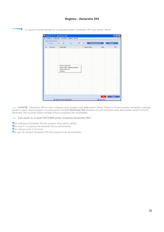38
Registru - Declaratia 394
Cu ajutorul acestei ferestre se vizualizeaza datele Declaratiei 394 (doar pentru clienti).
ATENTIE - Declaratia 394 pe care o creeaza acest program este doar pentru clineti. Partea cu furnizorii pentru declaratie o adauga
fiecare in parte. Acest program nu poate genera complet Declaratia 394 deoarece nu sunt introduse toate date (datele despre furnizori).
Declaratia 394 se poate realiza complet dintr-un programul de contabilitate.
Cum poate sa va ajute FACTURIS pentru realizarea Declaratiei 394 ?
Se realizeaza Declaratia 394 din program (doar pentru clienti)
Se import in programul de declaratii dat de administratie.
Se adauga acolo si furnizorii.
Si apoi se creeaza Declaratia 394 (din programul de administratie).
 