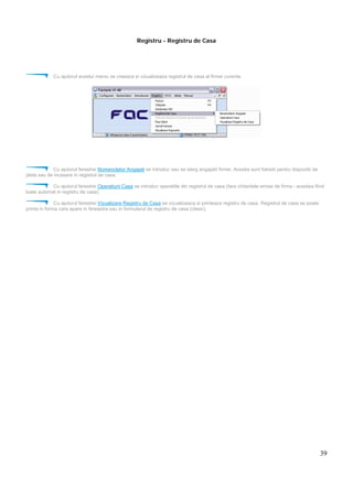 39
Registru - Registru de Casa
Cu ajutorul acestui meniu se creeaza si vizualizeaza registrul de casa al firmei curente.
Cu ajutorul ferestrei Nomenclator Angajati se introduc sau se sterg angajatii firmei. Acestia sunt folositi pentru dispozitii de
plata sau de incasare in registrul de casa.
Cu ajutorul ferestrei Operatiuni Casa se introduc operatiile din registrul de casa (fara chitantele emise de firma - acestea fiind
luate automat in registru de casa)
Cu ajutorul ferestrei Vizualizare Registru de Casa se vizualizeaza si printeaza registru de casa. Registrul de casa se poate
printa in forma care apare in fereastra sau in formularul de registru de casa (clasic).
 