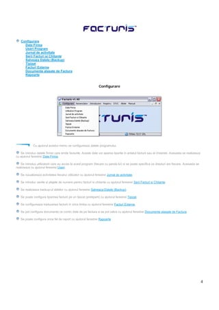 4
Configurare
Date Firma
Useri Program
Jurnal de activitate
Serii Facturi si Chitante
Salveaza Datele (Backup)
Tipizat
Facturi Externe
Documente atasate de Factura
Rapoarte
Configurare
Cu ajutorul acestui meniu se configureaza datele programului.
Se introduc datele firmei care emite facturile. Aceste date vor aparea tiparite in antetul facturii sau al chitantei. Acesasta se realizeaza
cu ajutorul ferestrei Date Firma.
Se introduc utilizatorii care au acces la acest program (fiecare cu parola lui) si se poate specifica ce drepturi are fiecare. Acesasta se
realizeaza cu ajutorul ferestrei Useri.
Se vizualizeaza activitatea fiecarui utilizator cu ajutorul ferestrei Jurnal de activitate.
Se introduc seriile si plajele de numere pentru facturi si chitante cu ajutorul ferestrei Serii Facturi si Chitante.
Se realizeaza backup-ul datelor cu ajutorul ferestrei Salveaza Datele (Backup).
Se poate configura tiparirea facturii pe un tipizat (pretiparit) cu ajutorul ferestrei Tipizat.
Se configureaza traducerea facturii in orice limba cu ajutorul ferestrei Facturi Externe.
Se pot configura documente ce contin date de pe factura si se pot salva cu ajutorul ferestrei Documente atasate de Factura
Se poate configura orice fel de raport cu ajutorul ferestrei Rapoarte
 