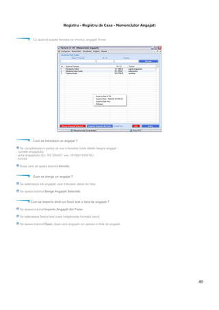 40
Registru - Registru de Casa - Nomenclator Angajati
Cu ajutorul acestei ferestre se introduc angajatii firmei.
Cum se introduce un angajat ?
Se completeaza in partea de sus a ferestrei toate datele despre angajat :
- numele angajatului
- actul angajatului (Ex. RX 355487; sau 1810621420018;)
- functia
Dupa care se apasa butonul Introdu.
Cum se sterge un angajat ?
Se selecteaza toti angajatii care trebuiesc stersi din lista.
Se apasa butonul Sterge Angajati Selectati.
Cum se importa dintr-un fisier text o lista de angajati ?
Se apasa butonul Importa Angajati din Fisier
Se selecteaza fisierul text (care indeplineste formatul cerut)
Se apasa butonul Open, dupa care angajatii vor aparea in lista de angajati
 