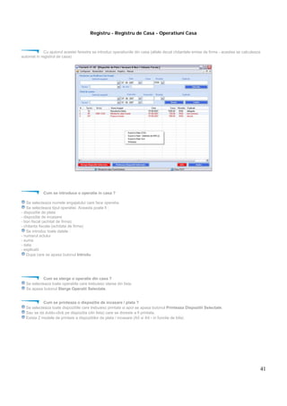 41
Registru - Registru de Casa - Operatiuni Casa
Cu ajutorul acestei ferestre se introduc operatiunile din casa (altele decat chitantele emise de firma - acestea se calculeaza
automat in registrul de casa)
Cum se introduce o operatie in casa ?
Se selecteaza numele angajatului care face operatia.
Se selecteaza tipul operatiei. Aceasta poate fi :
- dispozitie de plata
- dispozitie de incasare
- bon fiscal (achitat de firma)
- chitanta fiscala (achitata de firma)
Se introduc toate datele :
- numarul actului
- suma
- data
- explicatii
Dupa care se apasa butonul Introdu
Cum se sterge o operatie din casa ?
Se selecteaza toate operatiile care trebuiesc sterse din lista.
Se apasa butonul Sterge Operatii Selectate.
Cum se printeaza o dispozitie de incasare / plata ?
Se selecteaza toate dispozitiile care trebuiesc printate si apoi se apasa butonul Printeaza Dispozitii Selectate.
Sau se da dublu-click pe dispozitia (din lista) care se doreste a fi printata.
Exista 2 modele de printare a dispozitiilor de plata / incasare (A5 si A4 - in functie de bifa)
 