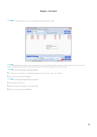 44
Registru - Fisa Client
Cu ajutorul acestui meniu se vizualizeaza fisa fiecrui client in parte.
In aceasta fisa a fiecarui client se afiseaza in ordine cronologica facturile, chitantele si alte operatiuni introduse de catre
utlizator. Astfel se poate calcula in orice moment soldul cu acel client : daca are datorii sau nu la dvs.
Cum se introduce o alta operatiune ?
In partea de jos a ferestrei se completeaza datele cerute (client, data, suma , tip operatie)
Dupa care se apasa butonul Introdu
Cum poate vizualiza fisa unui client ?
Se selecteaza clientul dorit
Daca se doreste se selecteaza si perioada dorita
Dupa care se apasa butonul Afiseaza
 