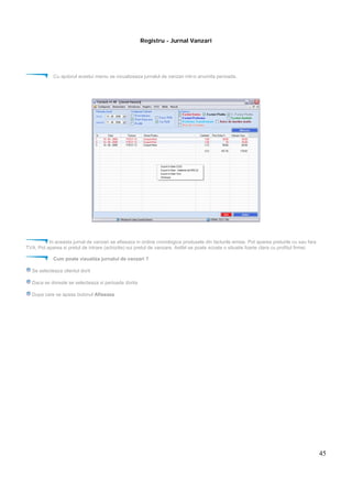 45
Registru - Jurnal Vanzari
Cu ajutorul acestui meniu se vizualizeaza jurnalul de vanzari intr-o anumita perioada.
In aceasta jurnal de vanzari se afiseaza in ordine cronologica produsele din facturile emise. Pot aparea preturile cu sau fara
TVA. Pot aparea si pretul de intrare (achizitie) sui pretul de vanzare. Astfel se poate scoate o situatie foarte clara cu profitul firmei.
Cum poate vizualiza jurnalul de vanzari ?
Se selecteaza clientul dorit
Daca se doreste se selecteaza si perioada dorita
Dupa care se apasa butonul Afiseaza
 