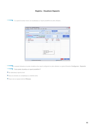 46
Registru - Vizualizare Rapoarte
Cu ajutorul acestui meniu se vizualizeaza un raport predefinit de catre utilizator..
In aceasta fereastra se poate vizualiza orice raport configurat de catre utilizator cu ajutorul ferestrei Configurare - Rapoarte
Cum poate vizualiza un raport predefinit ?
Se selecteaza raportul dorit
Daca se doreste se completeaza si criteriile dorite
Dupa care se apasa butonul Afiseaza
 