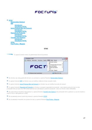 47
STOC
Nomenclator Gestiuni
NIR
Introducere
Vizualizare TOTAL
Iesire Produse (Bon de Consum)
Introducere
Vizualizare TOTAL
Rapoarte de Productie
Introducere
Vizualizare TOTAL
Transfer intre Gestiuni
Introducere
Vizualizare TOTAL
STOC
Fisa Produs - Magazie
STOC
Cu ajutorul acestui meniu se gestioneaza stocul de produse.
Se introduc sau sterg gestiunile de lucru (cu produse) cu ajutorul ferestrei Nomenclator Gestiuni.
Cu ajutoul meniului NIR se introduc sau se modifica notele de intrare receptie marfa.
Cu ajutoul meniului Iesire Produse (Bon de Consum) se introduc sau se modifica bonurile de consum.
Cu ajutoul meniului Rapoarte de Productie se introduc in program rapoartele de productie : iese materia prima din stoc si intra
produsele finite pe baza unui NIR creeat automat (se calculeaza si pretul de productie - daca se introduc toate cheltuielile)
Se poate efectua transferul intre gestiuni cu ajutorul ferestrei Transfer intre Gestiuni (ies produsele dintr-o gestiune cu aviz de insotire a
marfii si intra in alta gestiune cu NIR).
Se vizualizeaza stocul curent de produse cu ajutorul ferestrei STOC.
Se vizualizeaza miscarile unui produs din stoc cu ajutorul ferestrei Fisa Produs - Magazie.
 