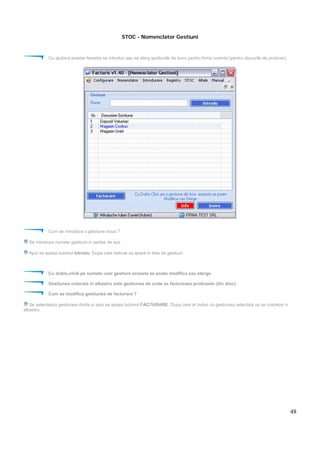 48
STOC - Nomenclator Gestiuni
Cu ajutorul acestei ferestre se introduc sau se sterg gestiunile de lucru pentru firma curenta (pentru stocurile de produse).
Cum se introduce o gestiune noua ?
Se introduce numele gestiunii in partea de sus.
Apoi se apasa butonul Introdu. Dupa care trebuie sa apara in lista de gestiuni.
Cu dublu-click pe numele unei gestiuni aceasta se poata modifica sau sterge.
Gestiunea colorata in albastru este gestiunea de unde se factureaza produsele (din stoc).
Cum se modifica gestiunea de facturare ?
Se selecteaza gestiunea dorita si apoi se apasa butonul FACTURARE. Dupa care ar trebui ca gestiunea selectata sa se coloreze in
albastru.
 