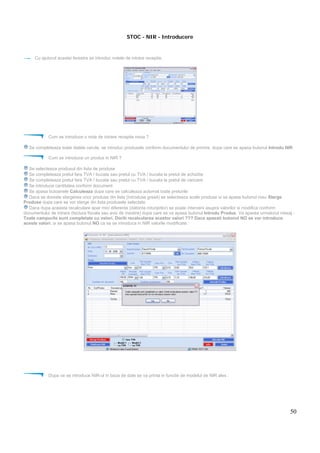 50
STOC - NIR - Introducere
Cu ajutorul acestei ferestre se introduc notele de intrare receptie.
Cum se introduce o nota de intrare receptie noua ?
Se completeaza toate datele cerute, se introduc produsele conform documentului de primire, dupa care se apasa butonul Introdu NIR
Cum se introduce un produs in NIR ?
Se selecteaza produsul din lista de produse
Se completeaza pretul fara TVA / bucata sau pretul cu TVA / bucata la pretul de achizitie
Se completeaza pretul fara TVA / bucata sau pretul cu TVA / bucata la pretul de vanzare
Se introduce cantitatea conform document
Se apasa butoanele Calculeaza dupa care se calculeaza automat toate preturile
Daca se doreste stergerea unor produse din lista (introduse gresit) se selecteaza acele produse si se apasa butonul rosu Sterge
Produse dupa care se vor sterge din lista produsele selectate
Daca dupa aceasta recalculare apar mici diferente (datorita rotunjirilor) se poate interveni asupra valorilor si modifica conform
documentului de intrare (factura fiscala sau aviz de insotire) dupa care se va apasa butonul Introdu Produs. Va aparea urmatorul mesaj :
Toate campurile sunt completate cu valori. Doriti recalcularea acestor valori ??? Daca apasati butonul NO se vor introduce
aceste valori. si se apasa butonul NO ca sa se introduca in NIR valorile modificate.
Dupa ce se introduce NIR-ul in baza de date se va printa in functie de modelul de NIR ales :
 