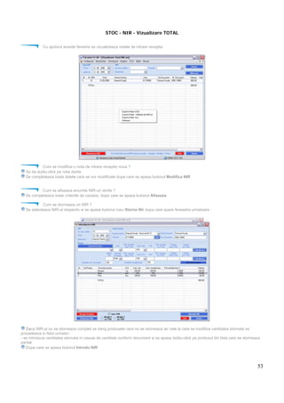 53
STOC - NIR - Vizualizare TOTAL
Cu ajutorul acestei ferestre se vizualizeaza notele de intrare receptie.
Cum se modifica o nota de intrare receptie noua ?
Se da dublu-click pe nota dorita.
Se completeaza toate datele care se vor modificate dupa care se apasa butonul Modifica NIR
Cum se afiseaza anumite NIR-uri dorite ?
Se completeaza toate criteriile de cautare, dupa care se apasa butonul Afiseaza
Cum se storneaza un NIR ?
Se selecteaza NIR-ul respectiv si se apasa butonul rosu Storno Nir dupa care apare fereastra urmatoare :
Daca NIR-ul nu se storneaza complet se sterg produsele care nu se storneaza iar cele la care se modifica cantitatea stornata se
procedeaza in felul urmator :
- se introduce cantitatea stornata in casuta de cantitate conform document si se apasa dublu-click pe produsul din lista care se storneaza
partial
Dupa care se apasa butonul Introdu NIR
 