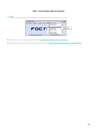 54
STOC - Iesire Produse (Bon de Consum)
Cu ajutorul acestui meniu se gestioneaza iesirile de marfa pe baza bonurilor de consum.
Se introduc bonurile de consum cu ajutorul ferestrei Iesire Produse (Bon de Consum) - Introducere.
Se modifica sau printeaza bonurile de consum cu ajutorul ferestrei Iesire Produse (Bon de Consum) - Vizualizare TOTAL.
 