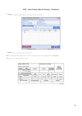 55
STOC - Iesire Produse (Bon de Consum) - Introducere
Cu ajutorul acestei ferestre se introduc bonurile de consum.
Cum se introduce un bon de consum ?
Se completeaza toate datele cerute, se introduc produsele, dupa care se apasa butonul Introdu Bon
Dupa care se va printa bonul de consum
 