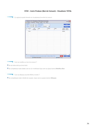 56
STOC - Iesire Produse (Bon de Consum) - Vizualizare TOTAL
Cu ajutorul acestei ferestre se vizualizeaza bonurile de consum.
Cum se modifica un bon de consum ?
Se da dublu-click pe bonul dorit.
Se completeaza toate datele care se vor modificate dupa care se apasa butonul Modifica Bon
Cum se afiseaza anumite BON-uri dorite ?
Se completeaza toate criteriile de cautare, dupa care se apasa butonul Afiseaza
 