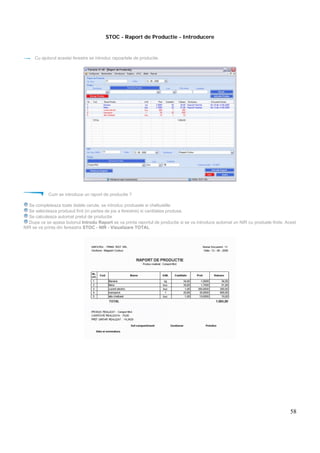 58
STOC - Raport de Productie - Introducere
Cu ajutorul acestei ferestre se introduc rapoartele de productie.
Cum se introduce un raport de productie ?
Se completeaza toate datele cerute, se introduc produsele si cheltuielile
Se selecteaza produsul finit (in partea de jos a ferestrei) si cantitatea produsa.
Se calculeaza automat pretul de productie
Dupa ce se apasa butonul Introdu Raport se va printa raportul de productie si se va introduce automat un NIR cu produele finite. Acest
NIR se va printa din fereastra STOC - NIR - Vizualizare TOTAL
 