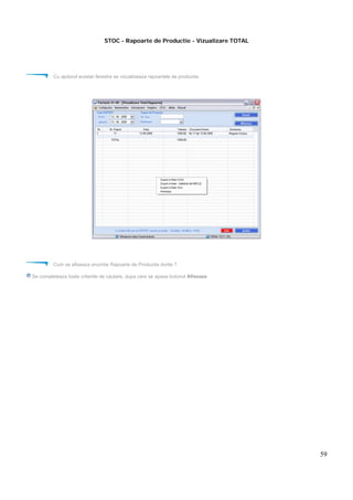 59
STOC - Rapoarte de Productie - Vizualizare TOTAL
Cu ajutorul acestei ferestre se vizualizeaza rapoartele de productie.
Cum se afiseaza anumite Rapoarte de Productie dorite ?
Se completeaza toate criteriile de cautare, dupa care se apasa butonul Afiseaza
 