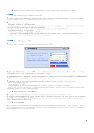 6
Se poate configura cate zecimale sa apara pe factura la pretul fara TVA. Se pot alege 2,3 sau 4 zecimale.
Cum se configureaza programul pentru retea ?
Programul poate rula si in retea (pe mai multe calculatoare legate in retea avand o singura baza de date - comuna). Programul se
inregistreaza DOAR pe server, iar celelalte calculatoare se conecteaza la server.
Pasii pentru configurarea in retea :
- se instaleaza programul pe toate calculatoarele
- se stabileste care dintre ele este serverul - pe acesta se va tine baza de date - numai pe server se inregistreaza programul (celelalte
calculatoare vor verifica daca programul este inregistrat pe server)
- se da FULL ACCES (sharing in retea) la directorul unde este baza de date (de ex. D:/Programe/Facturis)
- pe restul calculatoarelor se fac urmatoarele :
* se intra in aceasta fereastra (Configurare - Date Firma)
* se se apasa butonul rosu Baza de date si se selecteaza fisierul 'date.mid' de pe server - trebuie sa apara un mesaj de OK si in
partea de jos a ferestrei apare calea (de retea) catre baza de date de pe server
Butonul Configureaza STOC
Daca se apasa acest buton se pot face cateva setari pentru lucrul cu STOCul.
Afiseaza in STOC si produse care au STOC = 0 - daca se bifeaza aceasta optiune atunci cand se afiseaza STOCul vor aparea si
produsele care nu sunt in stoc. (toate produsele din Nomenclator - Produse)
Afiseaza PRET de FACTURARE din - se poate selecta ca pretul ce apare in factura sa fie cel definit in NIR sau cel din Nomenclator -
Produse. Bineinteles ca in factura se poate modifica pretul afisat cu orice pret dorit.
Calculeaza Valoarea Totala la NIR (pret achizitie) sau (pret vanzare) - se poate folosi una din cele doua formule :
- Valoare Totala fara TVA * cota TVA
- Pret per bucata cu TVA * buc
- in functie de formula aleasa valoarea totala la NIR poate se difere (in functie de locul unde se fac rotunjirile)
- aceste formule sunt pentru calculul automat, utilizatorul putand sa intervina asupra calculelor in NIR (si vor aparea valorile introduse -
programul nu verifica daca aceste valori sunt corecte)
Butonul Configurare Casa de Marcat
Se poate seta casa de marcat care este conectata la calculator pentru imprimarea automata a bonului fiscal.
Am adaugat posibilitatea legarii unei case de marcat la program. Deocamdata functioneaza doar pentru casele de marcat produse de
ELTRADE (A100, A300, A500) si de DATECS si puteti testa si dvs. aceasta versiune a aplicatiei. La fiecare factura exista posibilitatea
printarii direct din aplicatie a bonului fiscal.
Butonul Browse
Cu ajutorul acestui buton se poate pune sigla firmei pe factura. Aceasta sigla apare in partea de sus a facturii intre datele furnizorului si
datele cumparatorului. Trebuie sa se selecteze un fisier de tip imagine clasic (.jpg, .gif, .bmp). Nu conteaza dimensiunea pozei deoarece
programul scaleaza poza ca sa incapa in factura.
 