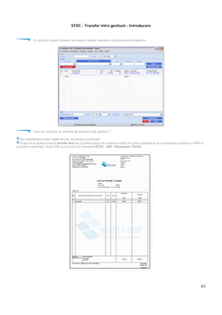 61
STOC - Transfer intre gestiuni - Introducere
Cu ajutorul acestei ferestre se introduc aceste transferuri de produse intre gestiuni.
Cum se introduce un transfer de produse intre gestiuni ?
Se completeaza toate datele cerute, se introduc produsele
Dupa ce se apasa butonul Introdu Aviz se va printa avizul de insotire a marfii din prima gestiune si se va introduce automat un NIR cu
produele transferate. Acest NIR se va printa din fereastra STOC - NIR - Vizualizare TOTAL
 