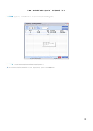 62
STOC - Transfer intre Gestiuni - Vizualizare TOTAL
Cu ajutorul acestei ferestre se vizualizeaza transferurile intre gestiuni.
Cum se afiseaza anumite transferuri intre gestiuni ?
Se completeaza toate criteriile de cautare, dupa care se apasa butonul Afiseaza
 