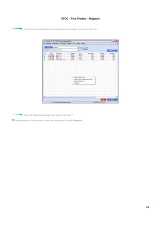 64
STOC - Fisa Produs - Magazie
Cu ajutorul acestei ferestre se vizualizeaza miscarile unui produs din stoc.
Cum se afiseaza miscarile unui produs din stoc ?
Se selecteaza criteriile dorite, dupa care se apasa butonul Afiseaza
 