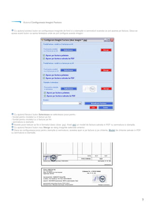 7
Butonul Configureaza Imagini Factura
Cu ajutorul acestui buton se configureaza imaginile de fond si a stampilei si semnaturii scanata ce pot aparea pe factura. Daca se
apasa acest buton va aprea fereastra unde se pot configura aceste imagini :
Cu ajutorul fiecarui buton Selecteaza se selecteaza poza pentru :
- fundal pentru modelul cu 2 facturi pe A4
- fundal pentru modelul cu o factura pe A4
- semnatura si stampila
Aceste poze trebuie sa fie in formatul clasic (doar .jpg). Aveti aici un model de factura salvata in PDF cu semnatura si stampila.
Cu ajutorul fiecarui buton rosu Sterge se sterg imaginile selectate anterior.
Daca se configureaza poza pentru stampila si semnatura, acestea apar si pe factura si pe chitanta. Model de chitante salvate in PDF
cu semnatura si stampila.
 