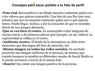 Consejos para sacar partido a tu foto de perfil
•Foto real. Reconsidera si un dibujo muestra realmente quién eres
o los valores que quieres transmitir. Una foto de una flor (por muy
artística que sea) no muestra realmente quién eres o qué aspecto
tienes. Puede llegar, incluso, a dar la sensación de que te escondes
detrás de una imagen abstracta.
•Que se vea bien el rostro. Es aconsejable evitar imágenes de
cuerpo entero o de primeros planos (por ejemplo, un ojo, labios). La
expresividad se refleja en el rostro.
•Ambiente neutro. El fondo de la instantánea no debe tener
elementos que distraigan del foco de atención, ¡tú!
•Misma imagen en todas las redes sociales. Es acertado
proyectar una imagen uniforme de tu persona, de manera que
cuando busquen tu nombre en diferentes canales de Social Media se
te pueda reconocer a través de la misma foto.
•¡Sonríe! Eso emite una imagen positiva de tu persona.
