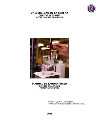 UNIVERSIDAD DE LA SERENA
     FACULTAD DE CIENCIAS
   DEPARTAMENTO DE QUÍMICA




MANUAL DE LABORATORIO
     QUÍMICA ANALÍTICA II
     PERMANGANOMETR   IA




             Carrera: Químico Laboratorista.
             Profesora: M (Sc) Elizabeth Arancibia Araya.




            2008
 