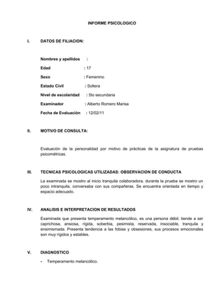 INFORME PSICOLOGICO
I. DATOS DE FILIACION:
Nombres y apellidos :
Edad : 17
Sexo : Femenino
Estado Civil : Soltera
Nivel de escolaridad : 5to secundaria
Examinador : Alberto Romero Marisa
Fecha de Evaluación : 12/02/11
II. MOTIVO DE CONSULTA:
Evaluación de la personalidad por motivo de prácticas de la asignatura de pruebas
psicométricas.
III. TECNICAS PSICOLOGICAS UTILIZADAS: OBSERVACION DE CONDUCTA
La examinada se mostro al inicio tranquila colaboradora, durante la prueba se mostro un
poco intranquila, conversaba con sus compañeras. Se encuentra orientada en tiempo y
espacio adecuado.
IV. ANALISIS E INTERPRETACION DE RESULTADOS
Examinada que presenta temperamento melancólico, es una persona débil, tiende a ser
caprichosa, ansiosa, rígida, soberbia, pesimista, reservada, insociable, tranquila y
ensimismada. Presenta tendencia a las fobias y obsesiones, sus procesos emocionales
son muy rígidos y estables.
V. DIAGNOSTICO
- Temperamento melancólico.
 