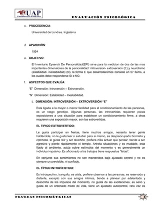 Evaluación Psicológica
c. PROCEDENCIA:
Universidad de Londres. Inglaterra
d. APARICIÓN:
1954
e. OBJETIVO:
El Inventario Eysenck De Personalidad(EPI) sirve para la medicion de dos de las mas
importantes dimensiones de la personalidad: introversion- extroversion (E) y neurotismo
(estabilidad- inestabilidad) (N). la forma E que desarrollaremos consiste en 57 items, a
los cuales debe responderse SI o NO.
f. ASPECTOS QUE EVALÚA:
“E” Dimensión: Introversión – Extroversión.
“N” Dimensión: Estabilidad – Inestabilidad.
i. DIMENSIÓN: INTROVERSIÓN – EXTROVERSIÓN “E”
Esta ligada a la mayor o menor facilidad para el condicionamiento de las personas,
es un rasgo genotipo. Algunas personas, las introvertidas requieren pocas
exposiciones a una situación para establecer un condicionamiento firme, a otras
requieren una exposición mayor, son las extrovertidas.
EL TIPICO EXTROVERTIDO:
Le gusta participar en fiestas, tiene muchos amigos, necesita tener gente
hablándole, no le gusta leer o estudiar para si mismo, es despreocupado bromista y
optimista, le gusta reír y ser divertido, prefiere más actuar que pensar, tiende a ser
agresivo y pierde rápidamente el temple. Anhela situaciones y es mudable, esta
fijado al ambiente, actúa sobre estímulos del momento y es generalmente un
individuo impulsivo. Es aficionado a los trabajos tiene respuestas “listas”.
En conjunto sus sentimientos no son mantenidos bajo ajustado control y no es
siempre un previsible, ni confiado.
EL TÍPICO INTROVERTIDO:
Es introspectivo, tranquilo, se aísla, prefiere observar a las personas, es reservado y
distante, excepto con sus amigos íntimos, tiende a planear por adelantado y
desconfía de los impulsos del momento, no gusta de las excitaciones, es serio y
gusta de un ordenado modo de vida, tiene un ajustado autocontrol, rara vez es
Pruebas psicométricas 3
 