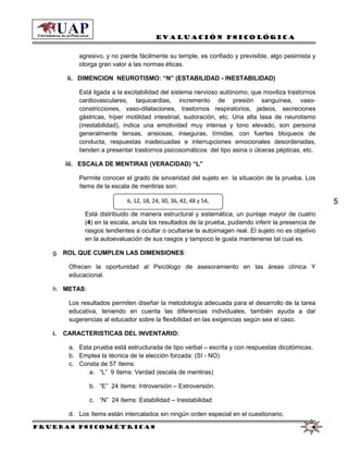 6, 12, 18, 24, 30, 36, 42, 48 y 54,
Evaluación Psicológica
agresivo, y no pierde fácilmente su temple, es confiado y previsible, algo pesimista y
otorga gran valor a las normas éticas.
ii. DIMENCION NEUROTISMO: “N” (ESTABILIDAD - INESTABILIDAD)
Está ligada a la excitabilidad del sistema nervioso autónomo, que moviliza trastornos
cardiovasculares, taquicardias, incremento de presión sanguínea, vaso-
constricciones, vaso-dilataciones, trastornos respiratorios, jadeos, secreciones
gástricas, híper motilidad intestinal, sudoración, etc. Una alta tasa de neurotismo
(inestabilidad), indica una emotividad muy intensa y tono elevado, son persona
generalmente tensas, ansiosas, inseguras, tímidas, con fuertes bloqueos de
conducta, respuestas inadecuadas e interrupciones emocionales desordenadas,
tienden a presentar trastornos psicosomáticos del tipo asina o úlceras pépticas, etc.
iii. ESCALA DE MENTIRAS (VERACIDAD) “L”
Permite conocer el grado de sinceridad del sujeto en la situación de la prueba. Los
ítems de la escala de mentiras son:
Está distribuido de manera estructural y sistemática, un puntaje mayor de cuatro
(4) en la escala, anula los resultados de la prueba, pudiendo inferir la presencia de
rasgos tendientes a ocultar o ocultarse la autoimagen real. El sujeto no es objetivo
en la autoevaluación de sus rasgos y tampoco le gusta mantenerse tal cual es.
g. ROL QUE CUMPLEN LAS DIMENSIONES:
Ofrecen la oportunidad al Psicólogo de asesoramiento en las áreas clínica Y
educacional.
h. METAS:
Los resultados permiten diseñar la metodología adecuada para el desarrollo de la tarea
educativa, teniendo en cuenta las diferencias individuales, también ayuda a dar
sugerencias al educador sobre la flexibilidad en las exigencias según sea el caso.
i. CARACTERISTICAS DEL INVENTARIO:
a. Esta prueba está estructurada de tipo verbal – escrita y con respuestas dicotómicas.
b. Emplea la técnica de la elección forzada: (SI - NO)
c. Consta de 57 ítems:
a. “L” 9 ítems: Verdad (escala de mentiras)
b. “E” 24 ítems: Introversión – Extroversión.
c. “N” 24 ítems: Estabilidad – Inestabilidad
d. Los ítems están intercalados sin ningún orden especial en el cuestionario.
Pruebas psicométricas 4
5
 