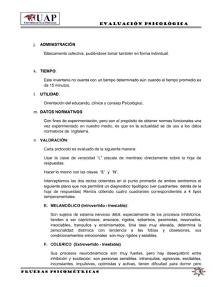 Evaluación Psicológica
j. ADMINISTRACIÓN:
Básicamente colectiva, pudiéndose tomar también en forma individual.
k. TIEMPO:
Este inventario no cuenta con un tiempo determinado aún cuando el tiempo promedio es
de 15 minutos.
l. UTILIDAD:
Orientación del educando, clínica y consejo Psicológico.
m. DATOS NORMATIVOS:
Con fines de experimentación, pero con el propósito de obtener normas funcionales una
vez experimentado en nuestro medio, es que en la actualidad se da uso a los datos
normativos de Inglaterra.
n. VALORACIÓN:
Cada protocolo es evaluado de la siguiente manera:
Usar la clave de veracidad “L” (escala de mentiras) directamente sobre la hoja de
respuestas.
Hacer lo mismo con las claves “E” y “N”.
Interceptamos las dos rectas obtenidas en el punto promedio de ambas tendremos el
siguiente plano que nos permitirá un diagnostico tipológico (ver cuadrantes detrás de la
hoja de respuestas) Hemos obtenido cuatro cuadrantes correspondientes a 4 tipos
temperamentales.
E. MELANCÓLICO (Introvertido - Inestable):
Son sujetos de sistema nervioso débil, especialmente de los procesos inhibitorios,
tienden a ser caprichosos, ansiosos, rígidos, soberbios, pesimistas, reservados,
insociables, tranquilos y ensimismados. Una tasa muy elevada, determina la
personalidad distímica con tendencia a las fobias y obsesiones, sus
condicionamientos emocionales son muy rígidos y estables.
F. COLERICO (Extrovertido - Inestable)
Sus procesos neurodinámicos son muy fuertes, pero hay desequilibrio entre
inhibición y excitación: son personas sensibles, intranquilas, agresivas, excitables,
inconstantes, impulsivas, optimistas y activas, tienen dificultad para dormir pero
Pruebas psicométricas 5
 