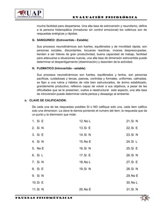 Evaluación Psicológica
mucha facilidad para despertarse. Una alta tasa de extroversión y neurotismo, define
a la persona histeropática (inmadurez sin control emocional) los coléricos son de
respuestas enérgicas y rápidas.
G. SANGUINEO: (Extrovertido - Estable)
Sus procesos neurodinámicos son fuertes, equilibrados y de movilidad rápida, son
personas sociales, discordantes, locuaces reactivas, vivaces despreocupadas,
tienden a ser líderes de gran productividad, buena capacidad de trabajo, facilidad
para adecuarse a situaciones nuevas, una alta tasa de dimensión extrovertida puede
determinar el desperdigamiento (diseminación) y desorden de la actividad.
H. FLEMATICO (Introvertido - estable)
Sus procesos neurodinámicos son fuertes, equilibrados y lentos, son personas
pacíficas, cuidadosas y tercas, pasivas, controlas y formales, uniformes, calmadas,
se fijan a una rutina y hábitos de vida bien estructurados, de ánimo estabilizado,
grandemente productivo, reflexivo capaz de volver a sus objetivos, a pesar de las
dificultades que se le presentan, vuelve a reestructurar este aspecto, una alta tasa
de introversión puede determinar cierta pereza y desapego al ambiente.
o. CLAVE DE CALIFICACION:
De cada una de las respuestas posibles SI o NO califique solo una, cada item califica
solo una dimension. La clave le damos poniendo el numero del item, la respuesta que da
un punto y la diemnsion que mide:
1. Si E
2. Si N
3. Si E
4. Si N
5. No E
6. Si L
7. Si N
8. Si E
9. Si N
10.Si E
11.Si N
12.No L
13.Si E
14.Si N
15.No E
16.Si N
17.Si E
18.No L
19.Si N
20.No E
21.Si N
22.Si E
23.Si N
24.Si L
25.Si E
26.Si N
27.Si E
28.Si N
29.No E
30.No L
31.Si N
Pruebas psicométricas 6
 