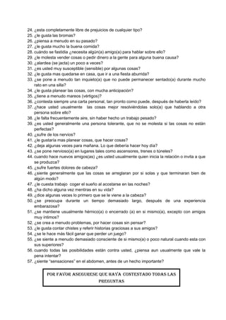24. ¿esta completamente libre de prejuicios de cualquier tipo?
25. ¿le gusta las bromas?
26. ¿piensa a menudo en su pasado?
27. ¿le gusta mucho la buena comida?
28. cuándo se fastidia ¿necesita algún(a) amigo(a) para hablar sobre ello?
29. ¿le molesta vender cosas o pedir dinero a la gente para alguna buena causa?
30. ¿alardea (se jacta) un poco a veces?
31. ¿es usted muy susceptible (sensible) por algunas cosas?
32. ¿le gusta mas quedarse en casa, que ir a una fiesta aburrida?
33. ¿se pone a menudo tan inquieto(a) que no puede permanecer sentado(a) durante mucho
rato en una silla?
34. ¿le gusta planear las cosas, con mucha anticipación?
35. ¿tiene a menudo mareos (vértigos)?
36. ¿contesta siempre una carta personal, tan pronto como puede, después de haberla leído?
37. ¿hace usted usualmente las cosas mejor resolviéndolas solo(a) que hablando a otra
persona sobre ello?
38. ¿le falta frecuentemente aire, sin haber hecho un trabajo pesado?
39. ¿es usted generalmente una persona tolerante, que no se molesta si las cosas no están
perfectas?
40. ¿sufre de los nervios?
41. ¿le gustaría mas planear cosas, que hacer cosas?
42. ¿deja algunas veces para mañana. Lo que debería hacer hoy día?
43. ¿se pone nervioso(a) en lugares tales como ascensores, trenes o túneles?
44. cuando hace nuevos amigos(as) ¿es usted usualmente quien inicia la relación o invita a que
se produzca?
45. ¿sufre fuertes dolores de cabeza?
46. ¿siente generalmente que las cosas se arreglaran por si solas y que terminaran bien de
algún modo?
47. ¿le cuesta trabajo coger el sueño al acostarse en las noches?
48. ¿ha dicho alguna vez mentiras en su vida?
49. ¿dice algunas veces lo primero que se le viene a la cabeza?
50. ¿se preocupa durante un tiempo demasiado largo, después de una experiencia
embarazosa?
51. ¿se mantiene usualmente hérnico(a) o encerrado (a) en si mismo(a), excepto con amigos
muy íntimos?
52. ¿se crea a menudo problemas, por hacer cosas sin pensar?
53. ¿le gusta contar chistes y referir historias graciosas a sus amigos?
54. ¿se le hace más fácil ganar que perder un juego?
55. ¿se siente a menudo demasiado consciente de si mismo(a) o poco natural cuando esta con
sus superiores?
56. cuando todas las posibilidades están contra usted, ¿piensa aun usualmente que vale la
pena intentar?
57. ¿siente “sensaciones” en el abdomen, antes de un hecho importante?
POR FAVOR ASEGURESE QUE HAYA CONTESTADO TODAS LAS
PREGUNTAS
 